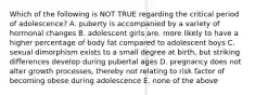 Which of the following is NOT TRUE regarding the critical period of adolescence? A. puberty is accompanied by a variety of hormonal changes B. adolescent girls are. more likely to have a higher percentage of body fat compared to adolescent boys C. sexual dimorphism exists to a small degree at birth, but striking differences develop during pubertal ages D. pregnancy does not alter growth processes, thereby not relating to risk factor of becoming obese during adolescence E. none of the above