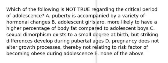 Which of the following is NOT TRUE regarding the critical period of adolescence? A. puberty is accompanied by a variety of hormonal changes B. adolescent girls are. more likely to have a higher percentage of body fat compared to adolescent boys C. sexual dimorphism exists to a small degree at birth, but striking differences develop during pubertal ages D. pregnancy does not alter growth processes, thereby not relating to risk factor of becoming obese during adolescence E. none of the above