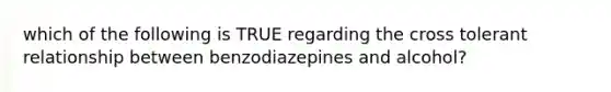 which of the following is TRUE regarding the cross tolerant relationship between benzodiazepines and alcohol?