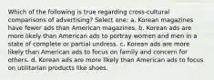 Which of the following is true regarding cross-cultural comparisons of advertising? Select one: a. Korean magazines have fewer ads than American magazines. b. Korean ads are more likely than American ads to portray women and men in a state of complete or partial undress. c. Korean ads are more likely than American ads to focus on family and concern for others. d. Korean ads are more likely than American ads to focus on utilitarian products like shoes.