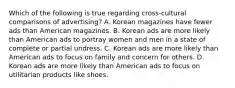 Which of the following is true regarding cross-cultural comparisons of advertising? A. Korean magazines have fewer ads than American magazines. B. Korean ads are more likely than American ads to portray women and men in a state of complete or partial undress. C. Korean ads are more likely than American ads to focus on family and concern for others. D. Korean ads are more likely than American ads to focus on utilitarian products like shoes.