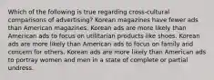 Which of the following is true regarding cross-cultural comparisons of advertising? Korean magazines have fewer ads than American magazines. Korean ads are more likely than American ads to focus on utilitarian products like shoes. Korean ads are more likely than American ads to focus on family and concern for others. Korean ads are more likely than American ads to portray women and men in a state of complete or partial undress.