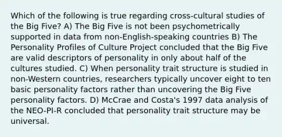 Which of the following is true regarding cross-cultural studies of the Big Five? A) The Big Five is not been psychometrically supported in data from non-English-speaking countries B) The Personality Profiles of Culture Project concluded that the Big Five are valid descriptors of personality in only about half of the cultures studied. C) When personality trait structure is studied in non-Western countries, researchers typically uncover eight to ten basic personality factors rather than uncovering the Big Five personality factors. D) McCrae and Costa's 1997 data analysis of the NEO-PI-R concluded that personality trait structure may be universal.