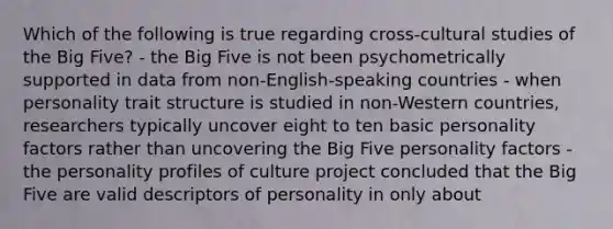 Which of the following is true regarding cross-cultural studies of the Big Five? - the Big Five is not been psychometrically supported in data from non-English-speaking countries - when personality trait structure is studied in non-Western countries, researchers typically uncover eight to ten basic personality factors rather than uncovering the Big Five personality factors - the personality profiles of culture project concluded that the Big Five are valid descriptors of personality in only about