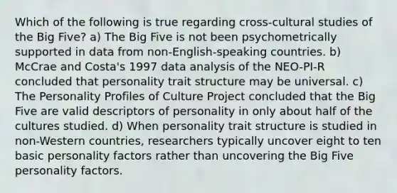 Which of the following is true regarding cross-cultural studies of the Big Five? a) The Big Five is not been psychometrically supported in data from non-English-speaking countries. b) McCrae and Costa's 1997 data analysis of the NEO-PI-R concluded that personality trait structure may be universal. c) The Personality Profiles of Culture Project concluded that the Big Five are valid descriptors of personality in only about half of the cultures studied. d) When personality trait structure is studied in non-Western countries, researchers typically uncover eight to ten basic personality factors rather than uncovering the Big Five personality factors.