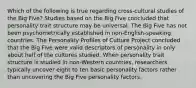 Which of the following is true regarding cross-cultural studies of the Big Five? Studies based on the Big Five concluded that personality trait structure may be universal. The Big Five has not been psychometrically established in non-English-speaking countries. The Personality Profiles of Culture Project concluded that the Big Five were valid descriptors of personality in only about half of the cultures studied. When personality trait structure is studied in non-Western countries, researchers typically uncover eight to ten basic personality factors rather than uncovering the Big Five personality factors.