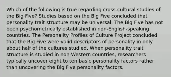 Which of the following is true regarding cross-cultural studies of the Big Five? Studies based on the Big Five concluded that personality trait structure may be universal. The Big Five has not been psychometrically established in non-English-speaking countries. The Personality Profiles of Culture Project concluded that the Big Five were valid descriptors of personality in only about half of the cultures studied. When personality trait structure is studied in non-Western countries, researchers typically uncover eight to ten basic personality factors rather than uncovering the Big Five personality factors.