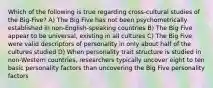 Which of the following is true regarding cross-cultural studies of the Big-Five? A) The Big Five has not been psychometrically established in non-English-speaking countries B) The Big Five appear to be universal, existing in all cultures C) The Big Five were valid descriptors of personality in only about half of the cultures studied D) When personality trait structure is studied in non-Western countries, researchers typically uncover eight to ten basic personality factors than uncovering the Big Five personality factors