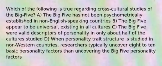 Which of the following is true regarding cross-cultural studies of the Big-Five? A) The Big Five has not been psychometrically established in non-English-speaking countries B) The Big Five appear to be universal, existing in all cultures C) The Big Five were valid descriptors of personality in only about half of the cultures studied D) When personality trait structure is studied in non-Western countries, researchers typically uncover eight to ten basic personality factors than uncovering the Big Five personality factors