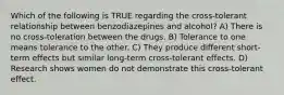 Which of the following is TRUE regarding the cross-tolerant relationship between benzodiazepines and alcohol? A) There is no cross-toleration between the drugs. B) Tolerance to one means tolerance to the other. C) They produce different short-term effects but similar long-term cross-tolerant effects. D) Research shows women do not demonstrate this cross-tolerant effect.