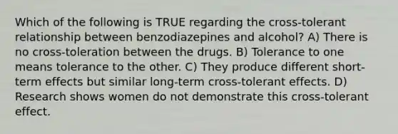 Which of the following is TRUE regarding the cross-tolerant relationship between benzodiazepines and alcohol? A) There is no cross-toleration between the drugs. B) Tolerance to one means tolerance to the other. C) They produce different short-term effects but similar long-term cross-tolerant effects. D) Research shows women do not demonstrate this cross-tolerant effect.