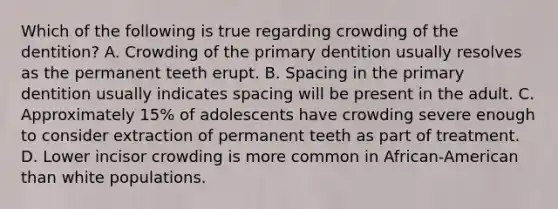 Which of the following is true regarding crowding of the dentition? A. Crowding of the primary dentition usually resolves as the permanent teeth erupt. B. Spacing in the primary dentition usually indicates spacing will be present in the adult. C. Approximately 15% of adolescents have crowding severe enough to consider extraction of permanent teeth as part of treatment. D. Lower incisor crowding is more common in African-American than white populations.