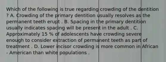 Which of the following is true regarding crowding of the dentition ? A. Crowding of the primary dentition usually resolves as the permanent teeth erupt . B. Spacing in the primary dentition usually indicates spacing will be present in the adult . C. Approximately 15 % of adolescents have crowding severe enough to consider extraction of permanent teeth as part of treatment . D. Lower incisor crowding is more common in African - American than white populations .