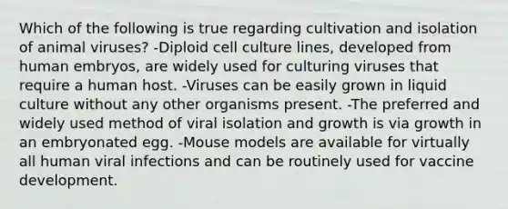 Which of the following is true regarding cultivation and isolation of animal viruses? -Diploid cell culture lines, developed from human embryos, are widely used for culturing viruses that require a human host. -Viruses can be easily grown in liquid culture without any other organisms present. -The preferred and widely used method of viral isolation and growth is via growth in an embryonated egg. -Mouse models are available for virtually all human viral infections and can be routinely used for vaccine development.