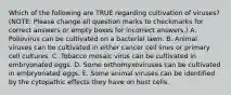 Which of the following are TRUE regarding cultivation of viruses? (NOTE: Please change all question marks to checkmarks for correct answers or empty boxes for incorrect answers.) A. Poliovirus can be cultivated on a bacterial lawn. B. Animal viruses can be cultivated in either cancer cell lines or primary cell cultures. C. Tobacco mosaic virus can be cultivated in embryonated eggs. D. Some orthomyxoviruses can be cultivated in embryonated eggs. E. Some animal viruses can be identified by the cytopathic effects they have on host cells.