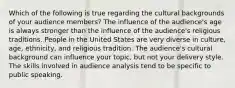 Which of the following is true regarding the cultural backgrounds of your audience members? The influence of the audience's age is always stronger than the influence of the audience's religious traditions. People in the United States are very diverse in culture, age, ethnicity, and religious tradition. The audience's cultural background can influence your topic, but not your delivery style. The skills involved in audience analysis tend to be specific to public speaking.