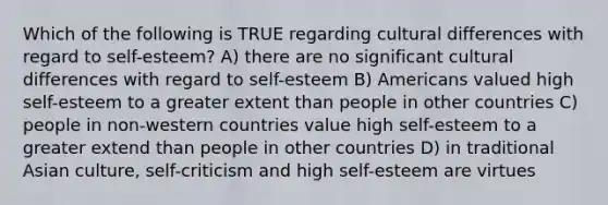 Which of the following is TRUE regarding cultural differences with regard to self-esteem? A) there are no significant cultural differences with regard to self-esteem B) Americans valued high self-esteem to a greater extent than people in other countries C) people in non-western countries value high self-esteem to a greater extend than people in other countries D) in traditional Asian culture, self-criticism and high self-esteem are virtues