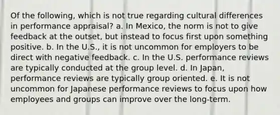 Of the following, which is not true regarding cultural differences in performance appraisal? a. In Mexico, the norm is not to give feedback at the outset, but instead to focus first upon something positive. b. In the U.S., it is not uncommon for employers to be direct with negative feedback. c. In the U.S. performance reviews are typically conducted at the group level. d. In Japan, performance reviews are typically group oriented. e. It is not uncommon for Japanese performance reviews to focus upon how employees and groups can improve over the long-term.