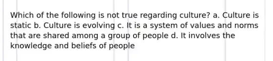 Which of the following is not true regarding culture? a. Culture is static b. Culture is evolving c. It is a system of values and norms that are shared among a group of people d. It involves the knowledge and beliefs of people