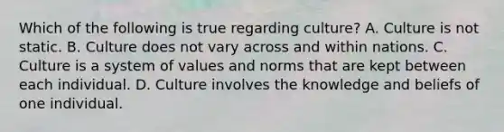 Which of the following is true regarding culture? A. Culture is not static. B. Culture does not vary across and within nations. C. Culture is a system of values and norms that are kept between each individual. D. Culture involves the knowledge and beliefs of one individual.