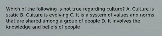 Which of the following is not true regarding culture? A. Culture is static B. Culture is evolving C. It is a system of values and norms that are shared among a group of people D. It involves the knowledge and beliefs of people