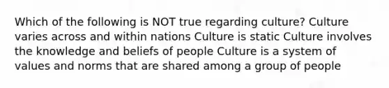 Which of the following is NOT true regarding culture? Culture varies across and within nations Culture is static Culture involves the knowledge and beliefs of people Culture is a system of values and norms that are shared among a group of people