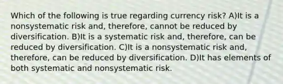 Which of the following is true regarding currency risk? A)It is a nonsystematic risk and, therefore, cannot be reduced by diversification. B)It is a systematic risk and, therefore, can be reduced by diversification. C)It is a nonsystematic risk and, therefore, can be reduced by diversification. D)It has elements of both systematic and nonsystematic risk.