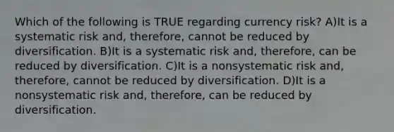 Which of the following is TRUE regarding currency risk? A)It is a systematic risk and, therefore, cannot be reduced by diversification. B)It is a systematic risk and, therefore, can be reduced by diversification. C)It is a nonsystematic risk and, therefore, cannot be reduced by diversification. D)It is a nonsystematic risk and, therefore, can be reduced by diversification.