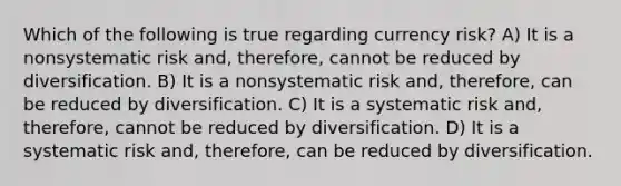 Which of the following is true regarding currency risk? A) It is a nonsystematic risk and, therefore, cannot be reduced by diversification. B) It is a nonsystematic risk and, therefore, can be reduced by diversification. C) It is a systematic risk and, therefore, cannot be reduced by diversification. D) It is a systematic risk and, therefore, can be reduced by diversification.