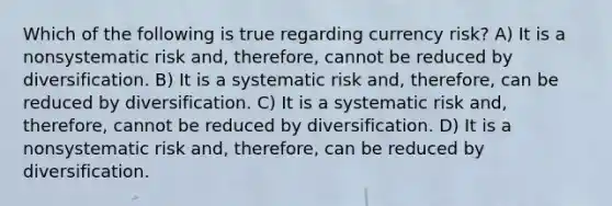 Which of the following is true regarding currency risk? A) It is a nonsystematic risk and, therefore, cannot be reduced by diversification. B) It is a systematic risk and, therefore, can be reduced by diversification. C) It is a systematic risk and, therefore, cannot be reduced by diversification. D) It is a nonsystematic risk and, therefore, can be reduced by diversification.