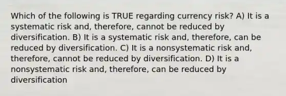 Which of the following is TRUE regarding currency risk? A) It is a systematic risk and, therefore, cannot be reduced by diversification. B) It is a systematic risk and, therefore, can be reduced by diversification. C) It is a nonsystematic risk and, therefore, cannot be reduced by diversification. D) It is a nonsystematic risk and, therefore, can be reduced by diversification