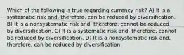 Which of the following is true regarding currency risk? A) It is a systematic risk and, therefore, can be reduced by diversification. B) It is a nonsystematic risk and, therefore, cannot be reduced by diversification. C) It is a systematic risk and, therefore, cannot be reduced by diversification. D) It is a nonsystematic risk and, therefore, can be reduced by diversification.