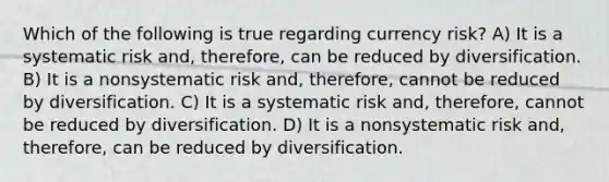 Which of the following is true regarding currency risk? A) It is a systematic risk and, therefore, can be reduced by diversification. B) It is a nonsystematic risk and, therefore, cannot be reduced by diversification. C) It is a systematic risk and, therefore, cannot be reduced by diversification. D) It is a nonsystematic risk and, therefore, can be reduced by diversification.