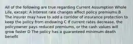 All of the following are true regarding Current Assumption Whole Life, except: A Interest rate changes affect policy premiums B The insurer may have to add a corridor of insurance protection to keep the policy from endowing C If current rates decrease, the policyowner pays reduced premiums, or the cash values will grow faster D The policy has a guaranteed minimum death benefit