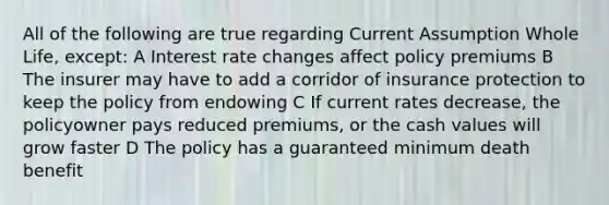 All of the following are true regarding Current Assumption Whole Life, except: A Interest rate changes affect policy premiums B The insurer may have to add a corridor of insurance protection to keep the policy from endowing C If current rates decrease, the policyowner pays reduced premiums, or the cash values will grow faster D The policy has a guaranteed minimum death benefit