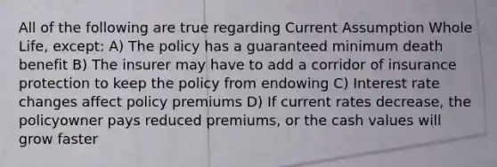 All of the following are true regarding Current Assumption Whole Life, except: A) The policy has a guaranteed minimum death benefit B) The insurer may have to add a corridor of insurance protection to keep the policy from endowing C) Interest rate changes affect policy premiums D) If current rates decrease, the policyowner pays reduced premiums, or the cash values will grow faster