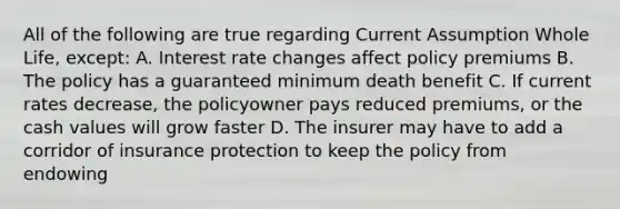 All of the following are true regarding Current Assumption Whole Life, except: A. Interest rate changes affect policy premiums B. The policy has a guaranteed minimum death benefit C. If current rates decrease, the policyowner pays reduced premiums, or the cash values will grow faster D. The insurer may have to add a corridor of insurance protection to keep the policy from endowing