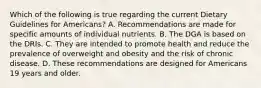 Which of the following is true regarding the current Dietary Guidelines for Americans? A. Recommendations are made for specific amounts of individual nutrients. B. The DGA is based on the DRIs. C. They are intended to promote health and reduce the prevalence of overweight and obesity and the risk of chronic disease. D. These recommendations are designed for Americans 19 years and older.