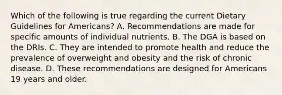 Which of the following is true regarding the current Dietary Guidelines for Americans? A. Recommendations are made for specific amounts of individual nutrients. B. The DGA is based on the DRIs. C. They are intended to promote health and reduce the prevalence of overweight and obesity and the risk of chronic disease. D. These recommendations are designed for Americans 19 years and older.