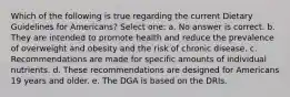 Which of the following is true regarding the current Dietary Guidelines for Americans? Select one: a. No answer is correct. b. They are intended to promote health and reduce the prevalence of overweight and obesity and the risk of chronic disease. c. Recommendations are made for specific amounts of individual nutrients. d. These recommendations are designed for Americans 19 years and older. e. The DGA is based on the DRIs.