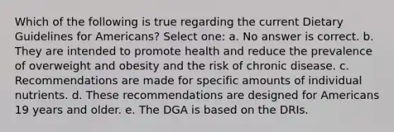 Which of the following is true regarding the current Dietary Guidelines for Americans? Select one: a. No answer is correct. b. They are intended to promote health and reduce the prevalence of overweight and obesity and the risk of chronic disease. c. Recommendations are made for specific amounts of individual nutrients. d. These recommendations are designed for Americans 19 years and older. e. The DGA is based on the DRIs.