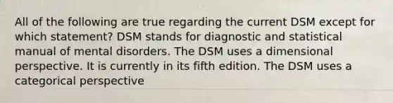 All of the following are true regarding the current DSM except for which statement? DSM stands for diagnostic and statistical manual of mental disorders. The DSM uses a dimensional perspective. It is currently in its fifth edition. The DSM uses a categorical perspective