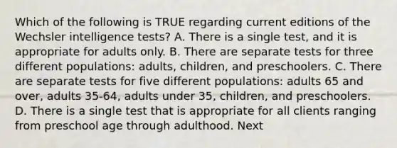 Which of the following is TRUE regarding current editions of the Wechsler intelligence tests? A. There is a single test, and it is appropriate for adults only. B. There are separate tests for three different populations: adults, children, and preschoolers. C. There are separate tests for five different populations: adults 65 and over, adults 35-64, adults under 35, children, and preschoolers. D. There is a single test that is appropriate for all clients ranging from preschool age through adulthood. Next