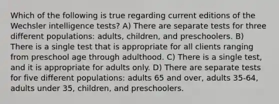 Which of the following is true regarding current editions of the Wechsler intelligence tests? A) There are separate tests for three different populations: adults, children, and preschoolers. B) There is a single test that is appropriate for all clients ranging from preschool age through adulthood. C) There is a single test, and it is appropriate for adults only. D) There are separate tests for five different populations: adults 65 and over, adults 35-64, adults under 35, children, and preschoolers.