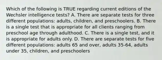 Which of the following is TRUE regarding current editions of the Wechsler intelligence tests? A. There are separate tests for three different populations: adults, children, and preschoolers. B. There is a single test that is appropriate for all clients ranging from preschool age through adulthood. C. There is a single test, and it is appropriate for adults only. D. There are separate tests for five different populations: adults 65 and over, adults 35-64, adults under 35, children, and preschoolers