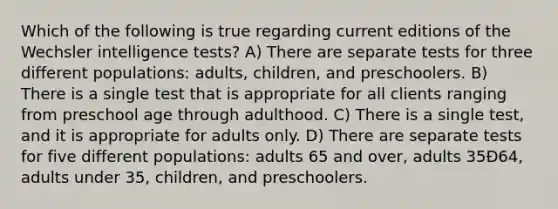 Which of the following is true regarding current editions of the Wechsler intelligence tests? A) There are separate tests for three different populations: adults, children, and preschoolers. B) There is a single test that is appropriate for all clients ranging from preschool age through adulthood. C) There is a single test, and it is appropriate for adults only. D) There are separate tests for five different populations: adults 65 and over, adults 35Ð64, adults under 35, children, and preschoolers.