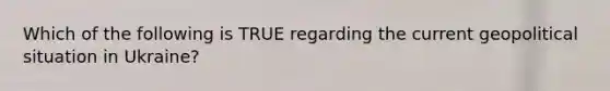Which of the following is TRUE regarding the current geopolitical situation in Ukraine?