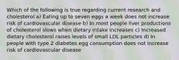 Which of the following is true regarding current research and cholesterol a) Eating up to seven eggs a week does not increase risk of cardiovascular disease b) In most people liver productions of cholesterol slows when dietary intake increases c) Increased dietary cholesterol raises levels of small LDL particles d) In people with type 2 diabetes egg consumption does not increase risk of cardiovascular disease