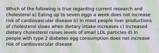 Which of the following is true regarding current research and cholesterol a) Eating up to seven eggs a week does not increase risk of cardiovascular disease b) In most people liver productions of cholesterol slows when dietary intake increases c) Increased dietary cholesterol raises levels of small LDL particles d) In people with type 2 diabetes egg consumption does not increase risk of cardiovascular disease