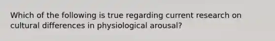 Which of the following is true regarding current research on cultural differences in physiological arousal?